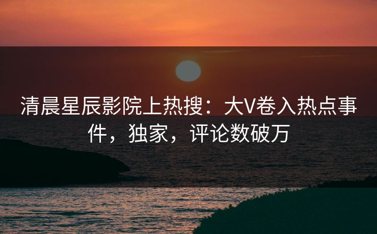 清晨星辰影院上热搜：大V卷入热点事件，独家，评论数破万