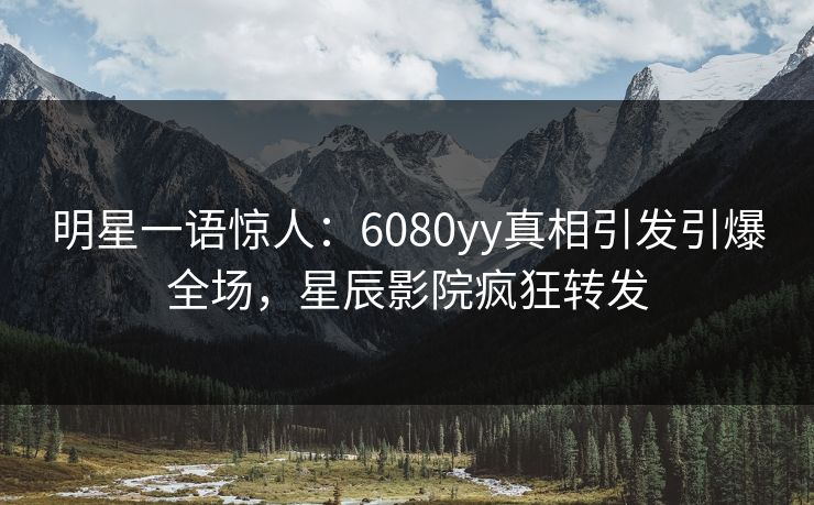 明星一语惊人:6080yy真相引发引爆全场,星辰影院疯狂转发 明星一语惊人:6080yy真相引发引爆全场,星辰影院疯狂转发