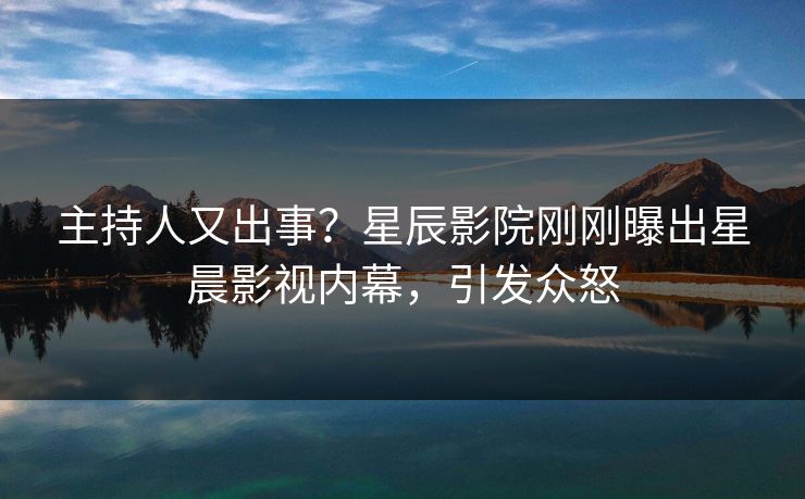 主持人又出事？星辰影院刚刚曝出星晨影视内幕，引发众怒