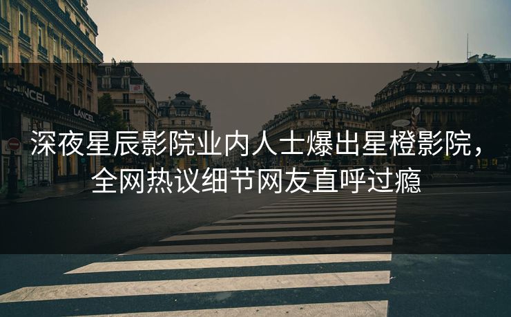 深夜星辰影院业内人士爆出星橙影院，全网热议细节网友直呼过瘾