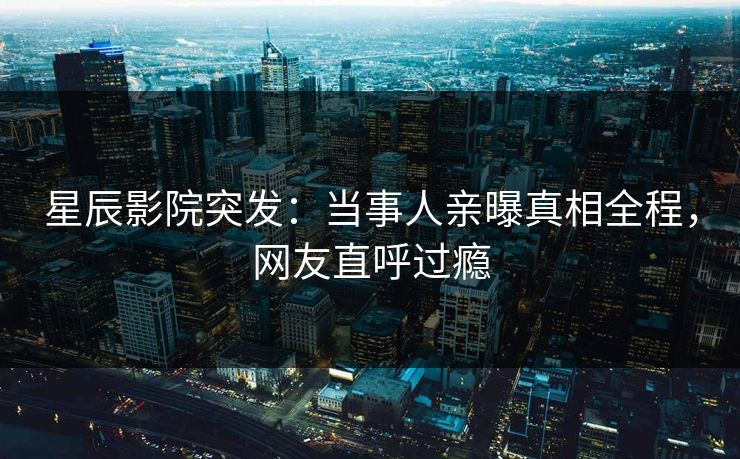 星辰影院突发:当事人亲曝真相全程,网友直呼过瘾