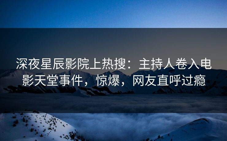 深夜星辰影院上热搜：主持人卷入电影天堂事件，惊爆，网友直呼过瘾