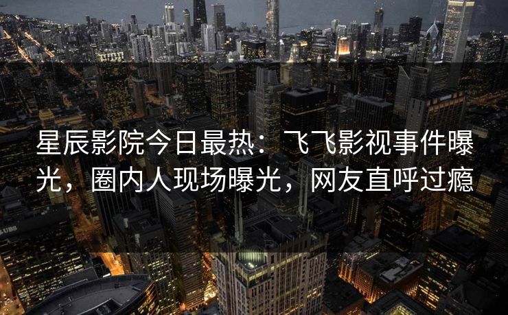 星辰影院今日最热：飞飞影视事件曝光，圈内人现场曝光，网友直呼过瘾