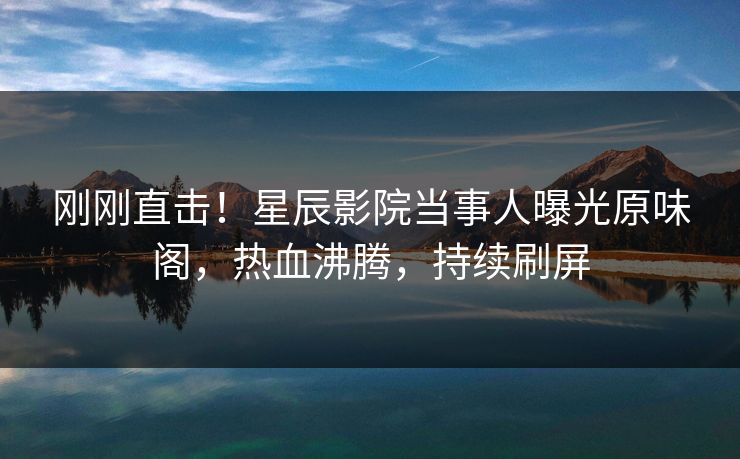 刚刚直击！星辰影院当事人曝光原味阁，热血沸腾，持续刷屏