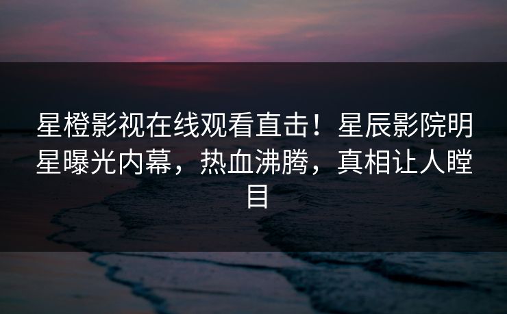 星橙影视在线观看直击！星辰影院明星曝光内幕，热血沸腾，真相让人瞠目
