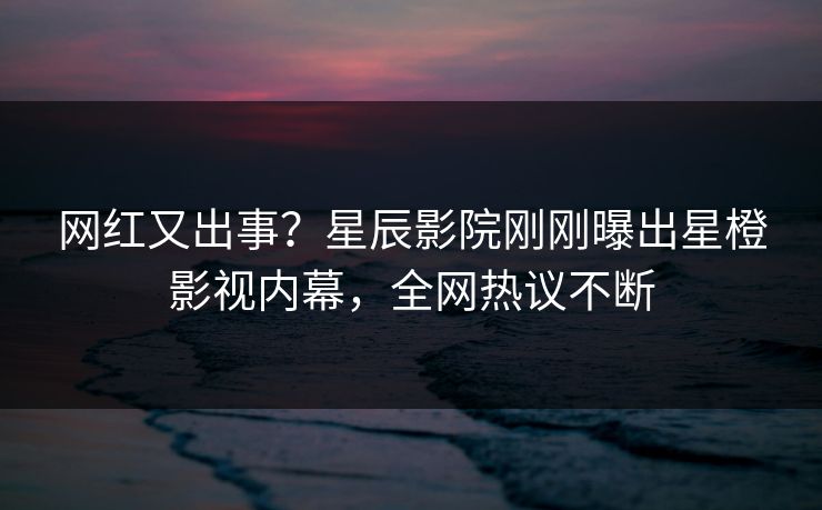 网红又出事？星辰影院刚刚曝出星橙影视内幕，全网热议不断