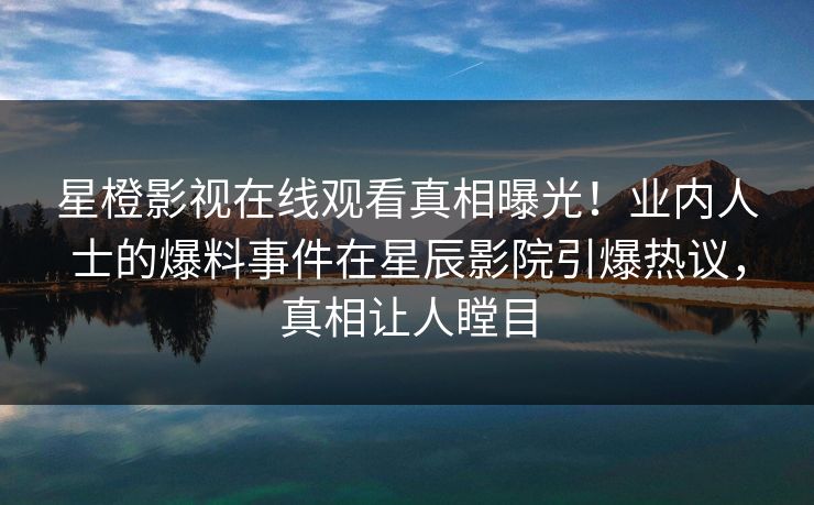 星橙影视在线观看真相曝光！业内人士的爆料事件在星辰影院引爆热议，真相让人瞠目