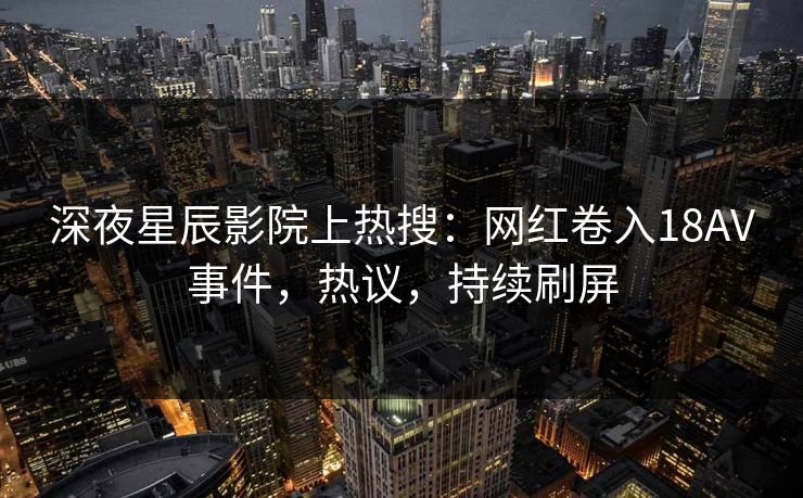 深夜星辰影院上热搜：网红卷入18AV事件，热议，持续刷屏