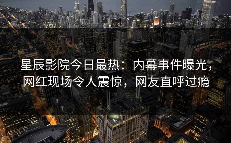 星辰影院今日最热:内幕事件曝光,网红现场令人震惊,网友直呼过瘾