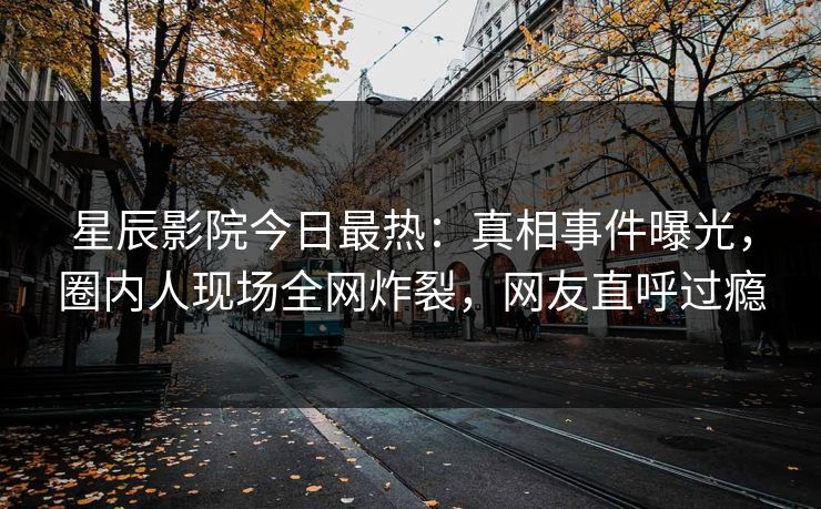 星辰影院今日最热：真相事件曝光，圈内人现场全网炸裂，网友直呼过瘾