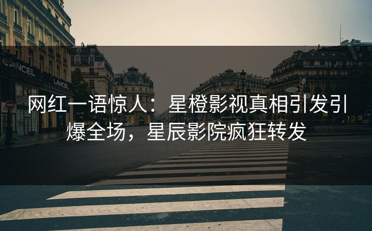 网红一语惊人：星橙影视真相引发引爆全场，星辰影院疯狂转发