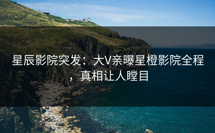 星辰影院突发：大V亲曝星橙影院全程，真相让人瞠目