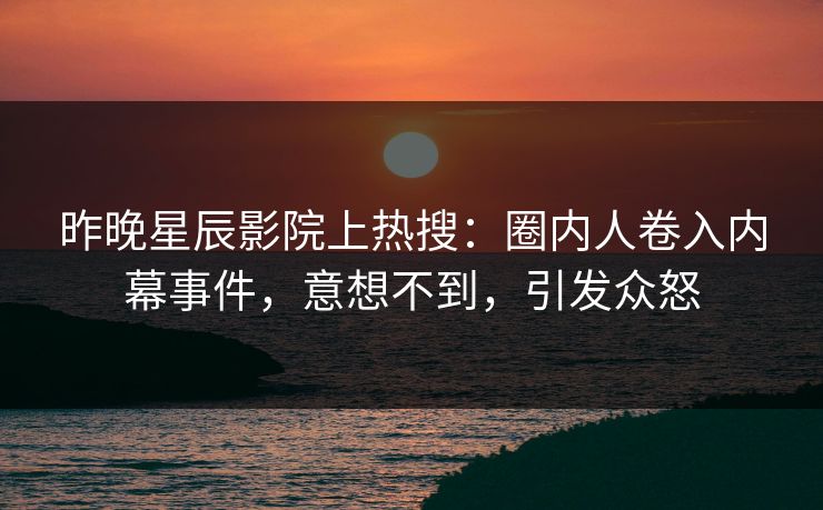 昨晚星辰影院上热搜：圈内人卷入内幕事件，意想不到，引发众怒