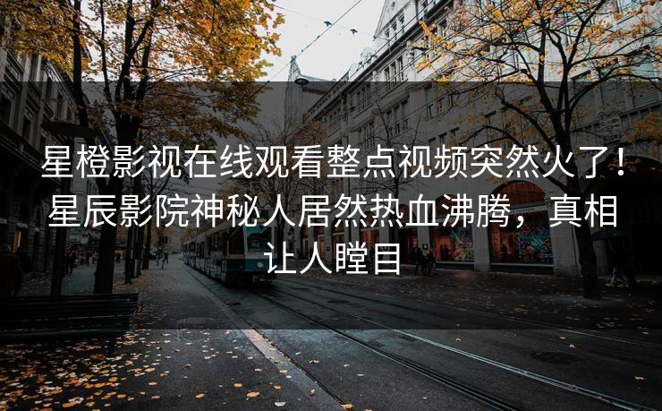 星橙影视在线观看整点视频突然火了！星辰影院神秘人居然热血沸腾，真相让人瞠目