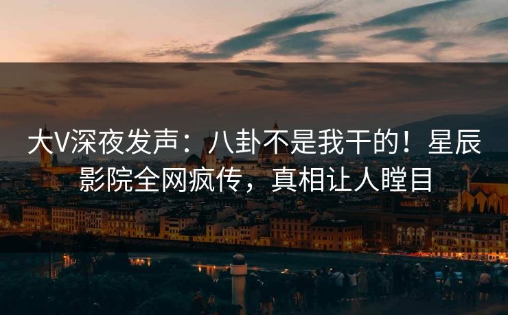 大V深夜发声：八卦不是我干的！星辰影院全网疯传，真相让人瞠目