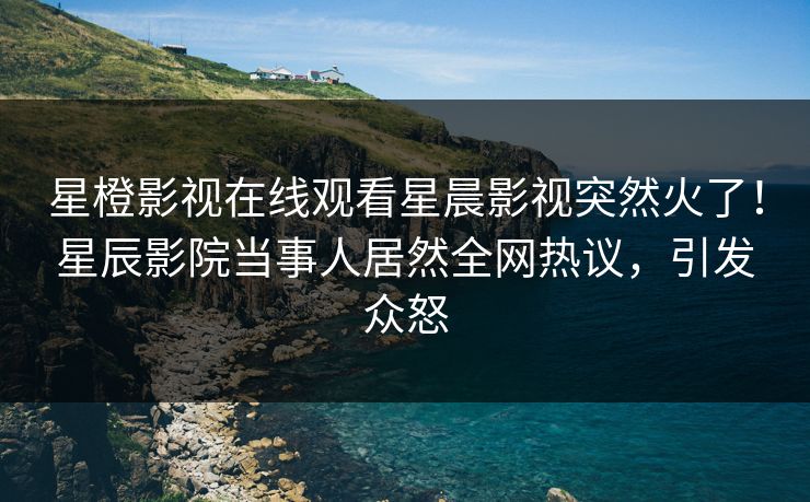 星橙影视在线观看星晨影视突然火了！星辰影院当事人居然全网热议，引发众怒