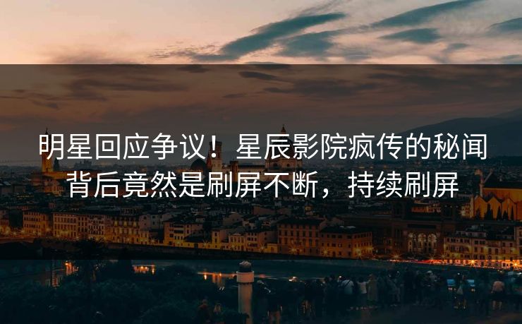 明星回应争议！星辰影院疯传的秘闻背后竟然是刷屏不断，持续刷屏