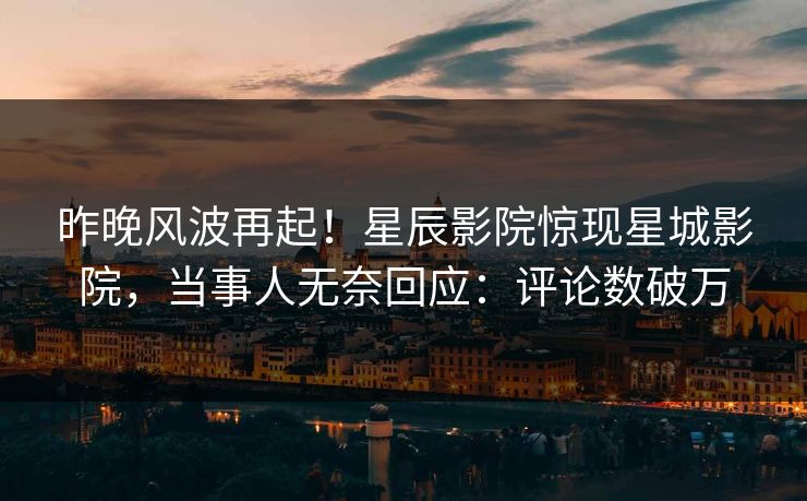 昨晚风波再起！星辰影院惊现星城影院，当事人无奈回应：评论数破万