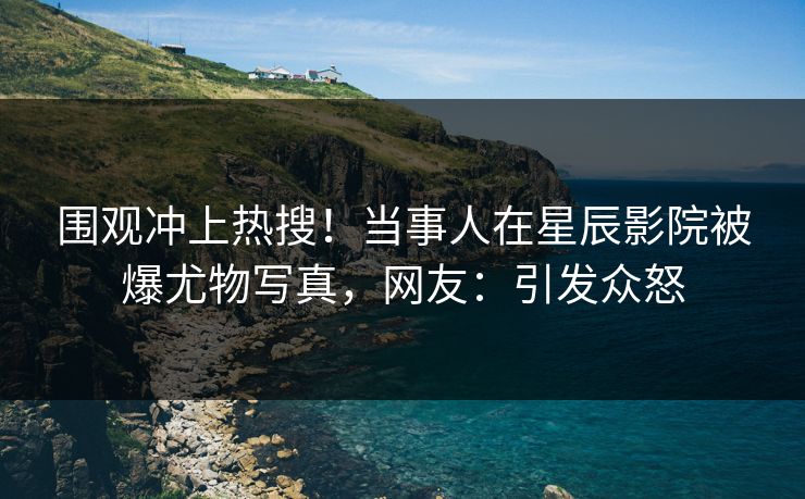 围观冲上热搜！当事人在星辰影院被爆尤物写真，网友：引发众怒