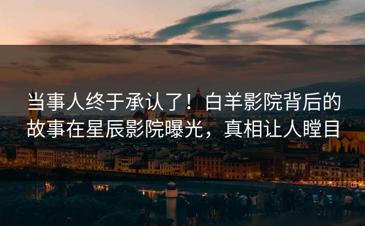当事人终于承认了！白羊影院背后的故事在星辰影院曝光，真相让人瞠目