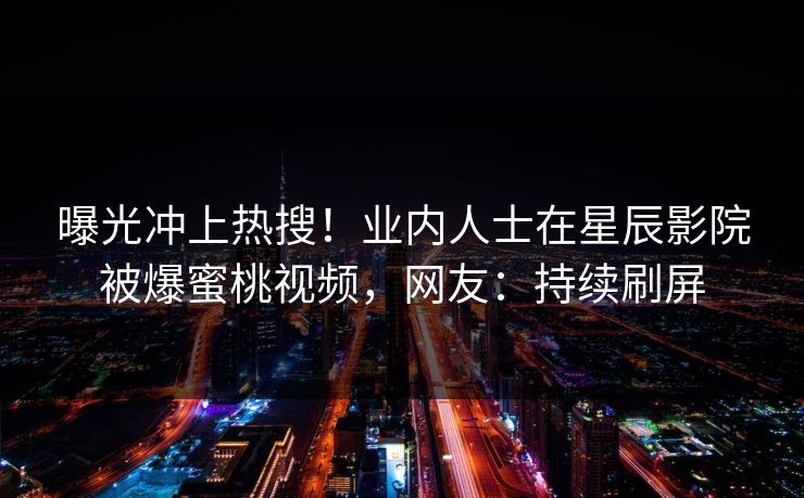 曝光冲上热搜！业内人士在星辰影院被爆蜜桃视频，网友：持续刷屏