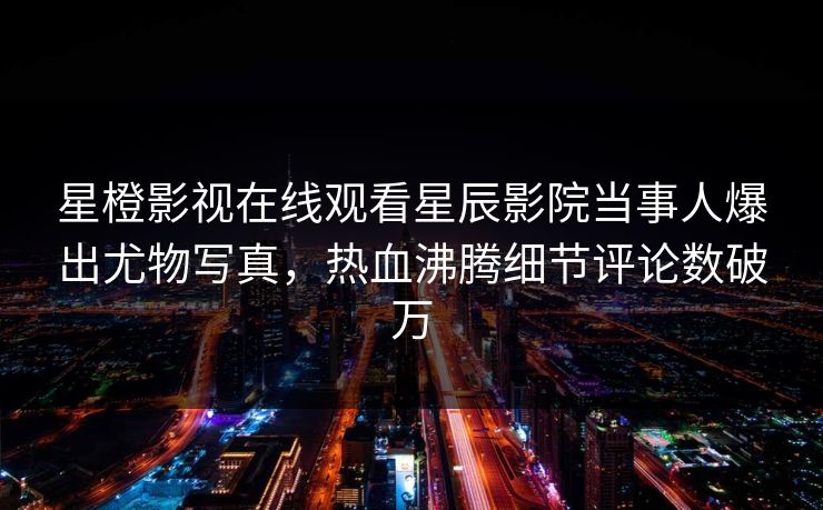 星橙影视在线观看星辰影院当事人爆出尤物写真，热血沸腾细节评论数破万