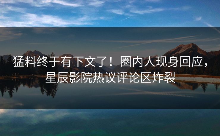 猛料终于有下文了！圈内人现身回应，星辰影院热议评论区炸裂