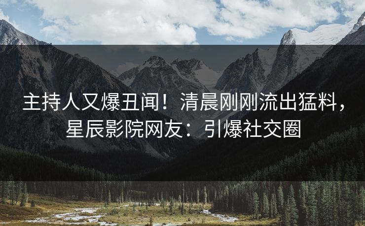 主持人又爆丑闻！清晨刚刚流出猛料，星辰影院网友：引爆社交圈