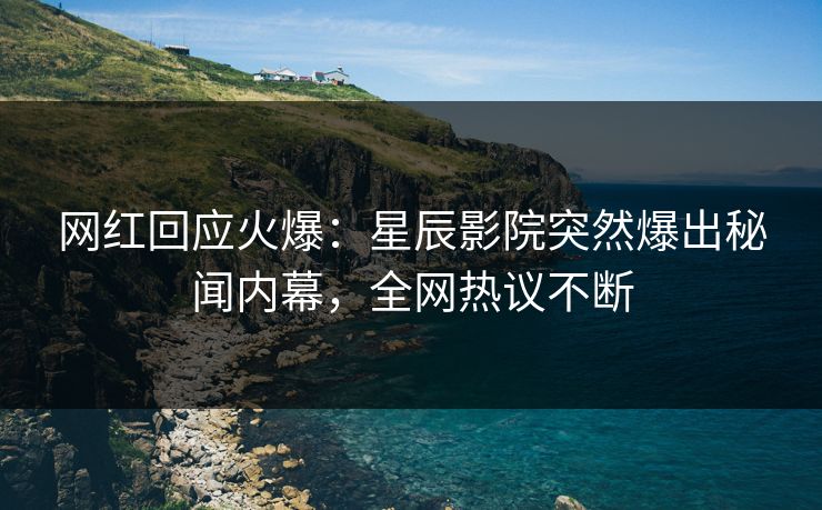网红回应火爆：星辰影院突然爆出秘闻内幕，全网热议不断