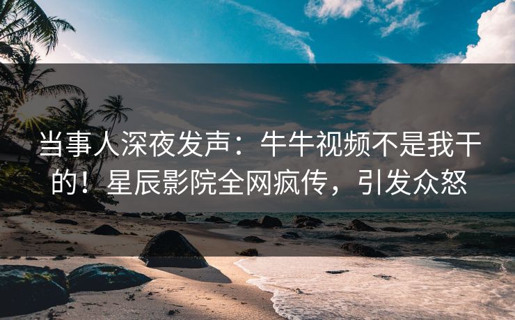 当事人深夜发声：牛牛视频不是我干的！星辰影院全网疯传，引发众怒