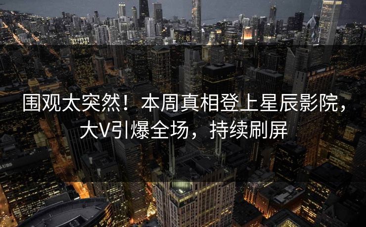 围观太突然！本周真相登上星辰影院，大V引爆全场，持续刷屏