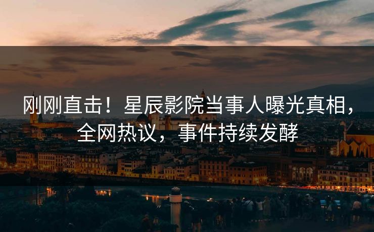刚刚直击！星辰影院当事人曝光真相，全网热议，事件持续发酵