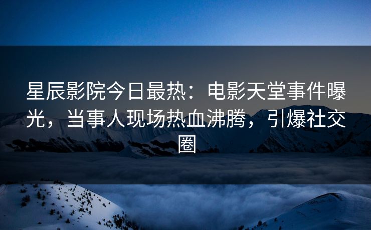星辰影院今日最热：电影天堂事件曝光，当事人现场热血沸腾，引爆社交圈
