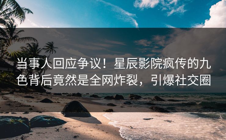 当事人回应争议！星辰影院疯传的九色背后竟然是全网炸裂，引爆社交圈