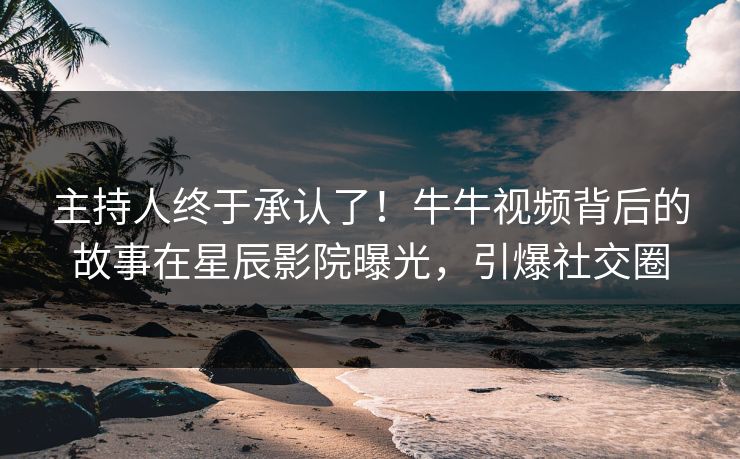 主持人终于承认了！牛牛视频背后的故事在星辰影院曝光，引爆社交圈