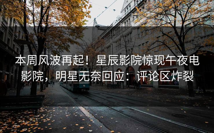 本周风波再起！星辰影院惊现午夜电影院，明星无奈回应：评论区炸裂