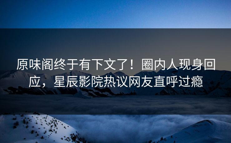原味阁终于有下文了！圈内人现身回应，星辰影院热议网友直呼过瘾