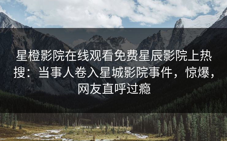 星橙影院在线观看免费星辰影院上热搜：当事人卷入星城影院事件，惊爆，网友直呼过瘾