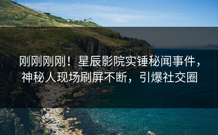 刚刚刚刚！星辰影院实锤秘闻事件，神秘人现场刷屏不断，引爆社交圈