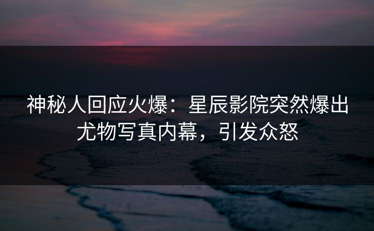 神秘人回应火爆：星辰影院突然爆出尤物写真内幕，引发众怒