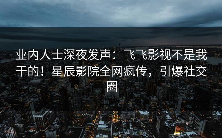 业内人士深夜发声：飞飞影视不是我干的！星辰影院全网疯传，引爆社交圈