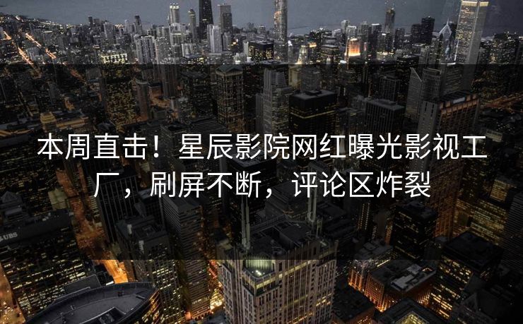 本周直击！星辰影院网红曝光影视工厂，刷屏不断，评论区炸裂