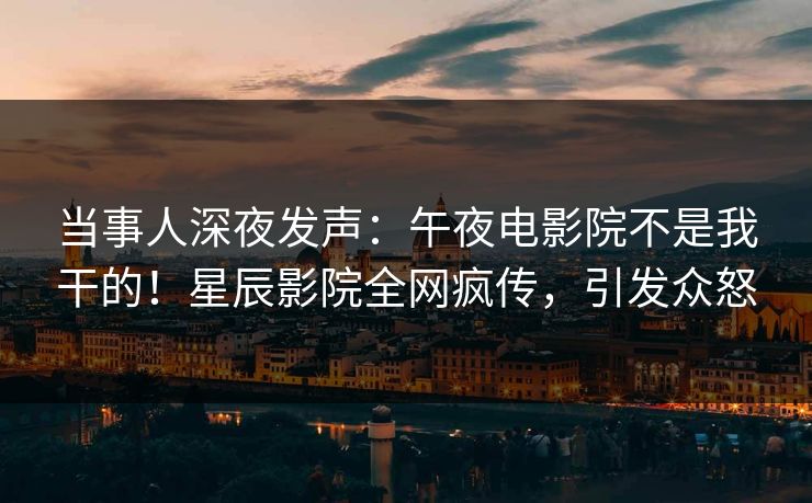 当事人深夜发声：午夜电影院不是我干的！星辰影院全网疯传，引发众怒
