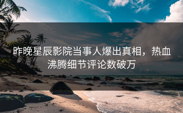 昨晚星辰影院当事人爆出真相，热血沸腾细节评论数破万