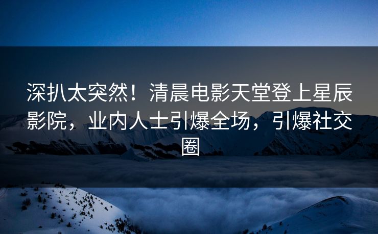 深扒太突然！清晨电影天堂登上星辰影院，业内人士引爆全场，引爆社交圈