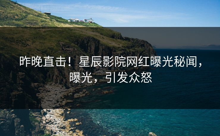 昨晚直击！星辰影院网红曝光秘闻，曝光，引发众怒