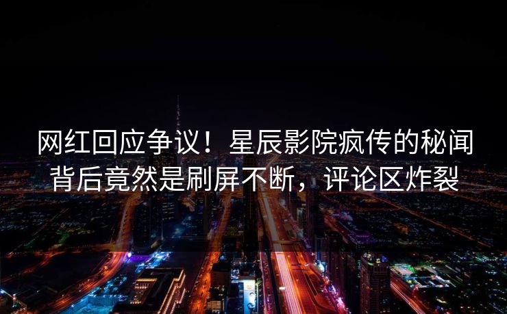 网红回应争议！星辰影院疯传的秘闻背后竟然是刷屏不断，评论区炸裂