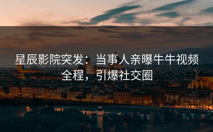 星辰影院突发：当事人亲曝牛牛视频全程，引爆社交圈