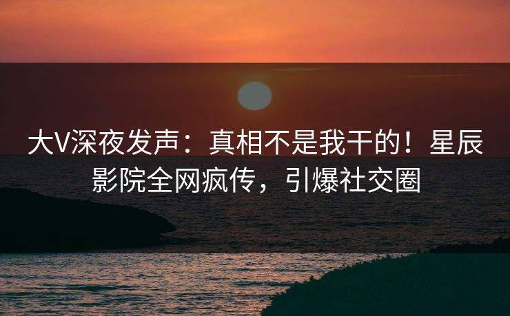 大V深夜发声:真相不是我干的!星辰影院全网疯传,引爆社交圈 大V深夜发声:真相不是我干的!星辰影院全网疯传,引爆社交圈