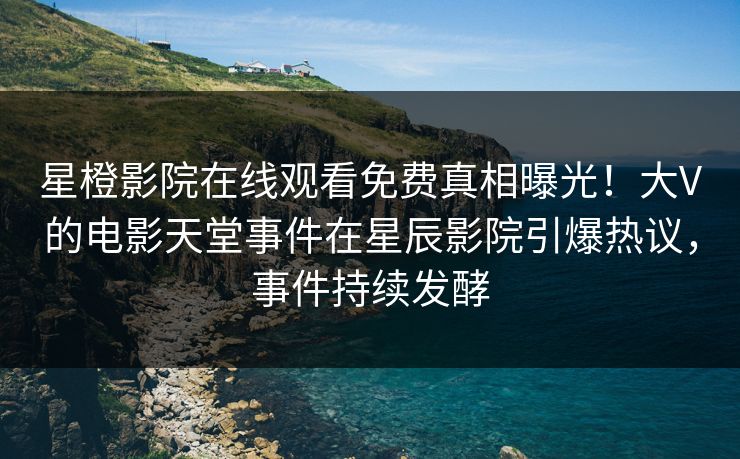 星橙影院在线观看免费真相曝光！大V的电影天堂事件在星辰影院引爆热议，事件持续发酵